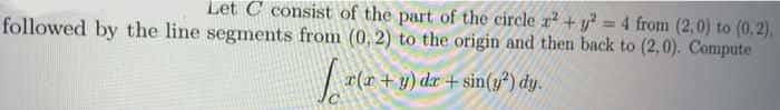 Let C consist of the part of the circle r +y = 4 from (2,0) to (0.2).
followed by the line segments from (0, 2) to the origin and then back to (2,0). Compute
%3D
r(r+ y) dr + sin(y) dy.
