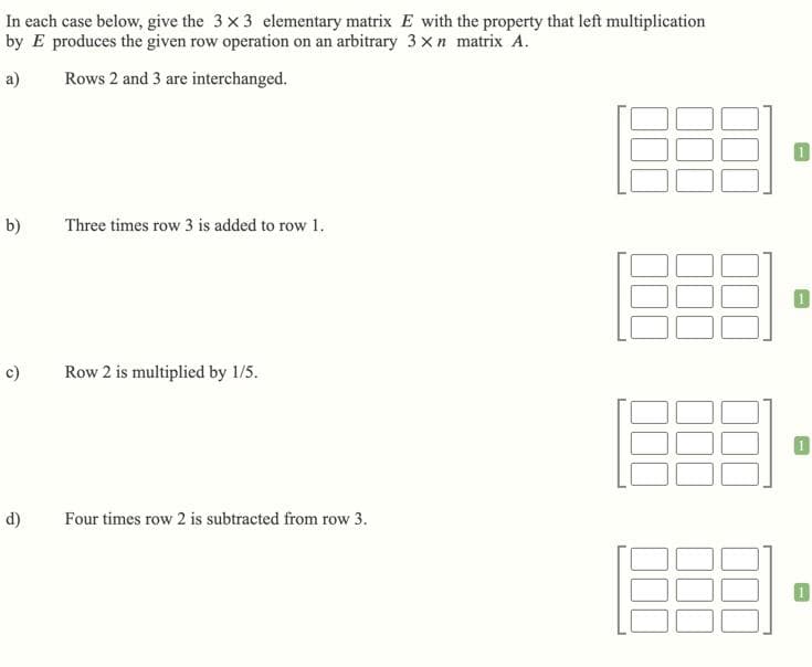 In each case below, give the 3 x 3 elementary matrix E with the property that left multiplication
by E produces the given row operation on an arbitrary 3 xn matrix A.
a)
Rows 2 and 3 are interchanged.
b)
Three times row 3 is added to row 1.
c)
Row 2 is multiplied by 1/5.
d)
Four times row 2 is subtracted from row 3.
