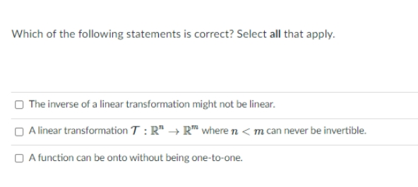 Which of the following statements is correct? Select all that apply.
The inverse of a linear transformation might not be linear.
O Alinear transformation T : R" → R" where n < m can never be invertible.
O A function can be onto without being one-to-one.
