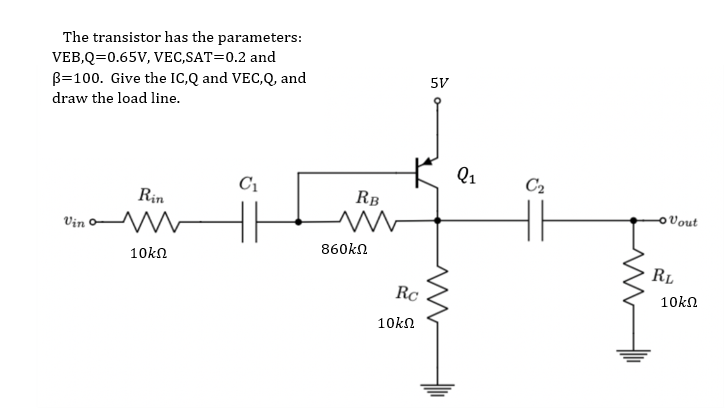 The transistor has the parameters:
VEB,Q=0.65V, VEC,SAT=0.2 and
B=100. Give the IC,Q and VEC,Q, and
5V
draw the load line.
Q1
C2
C1
Rin
RB
OVout
Vin o
860kn
10kn
RL
Rc
10kΩ
10kn
