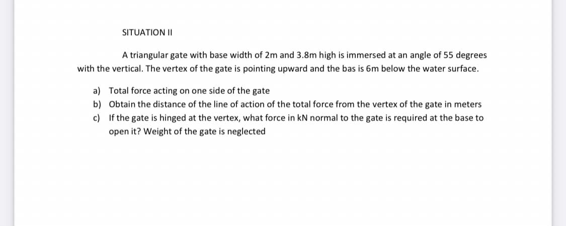 SITUATION II
A triangular gate with base width of 2m and 3.8m high is immersed at an angle of 55 degrees
with the vertical. The vertex of the gate is pointing upward and the bas is 6m below the water surface.
a) Total force acting on one side of the gate
b) Obtain the distance of the line of action of the total force from the vertex of the gate in meters
c) If the gate is hinged at the vertex, what force in kN normal to the gate is required at the base to
open it? Weight of the gate is neglected
