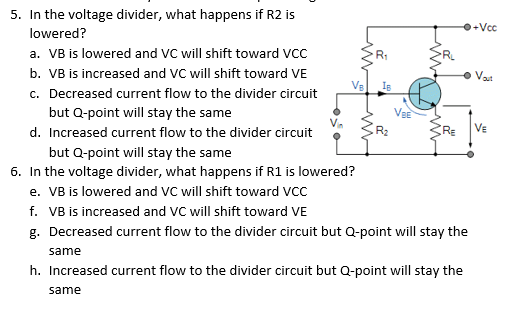 5. In the voltage divider, what happens if R2 is
+Vcc
lowered?
a. VB is lowered and VC will shift toward VCC
b. VB is increased and VC will shift toward VE
c. Decreased current flow to the divider circuit
R1
O Vat
VBE
but Q-point will stay the same
VE
R2
d. Increased current flow to the divider circuit
but Q-point will stay the same
6. In the voltage divider, what happens if R1 is lowered?
e. VB is lowered and VC will shift toward VCC
f. VB is increased and VC will shift toward VE
g. Decreased current flow to the divider circuit but Q-point will stay the
same
h. Increased current flow to the divider circuit but Q-point will stay the
same
