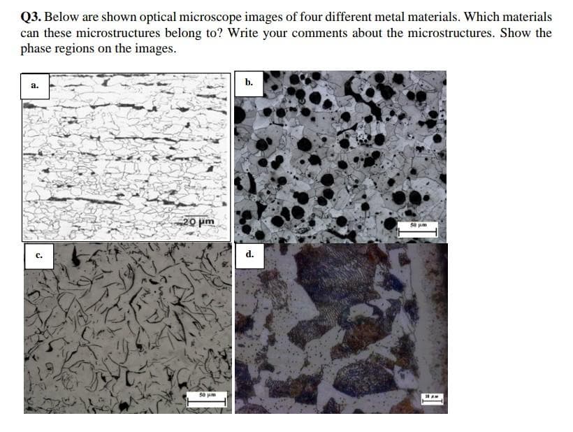 Q3. Below are shown optical microscope images of four different metal materials. Which materials
can these microstructures belong to? Write your comments about the microstructures. Show the
phase regions on the images.
b.
a.
20 pm
50 jum
с.
d.
