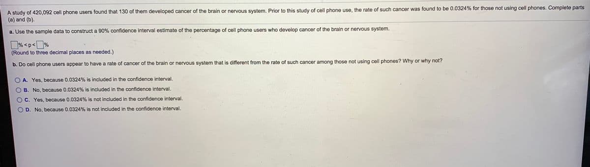 A stùdy of 420,092 cell phone users found that 130 of them developed cancer of the brain or nervous system. Prior to this study of cell phone use, the rate of such cancer was found to be 0.0324% for those not using cell phones. Complete parts
(a) and (b).
a. Use the sample data to construct a 90% confidence interval estimate of the percentage of cell phone users who develop cancer of the brain or nervous system.
% <p<J%
(Round to three decimal places as needed.)
b. Do cell phone users appear to have a rate of cancer of the brain or nervous system that is different from the rate of such cancer among those not using cell phones? Why or why not?
A. Yes, because 0.0324% is included in the confidence interval.
B. No, because 0.0324% is included in the confidence interval.
C. Yes, because 0.0324% is not included in the confidence interval.
D. No, because 0.0324% is not included in the confidence interval.
