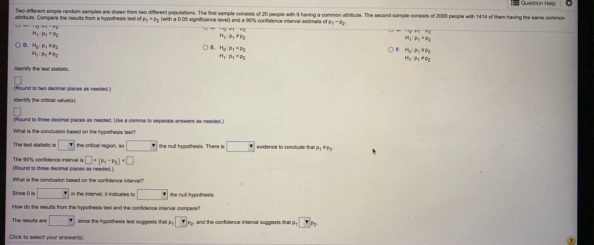 Question Help
Two different simple random samples are drawn from two different populations. The first sample consists of 20 people with 9 having a common attribute. The second sample consists of 2000 people with 1414 of them having the same common
attribute. Compare the results from a hypothesis test of p, = p2 (with a 0.05 significance level) and a 95% confidence interval estimate of p, - p2.
TP1 P2
P2
H1: P1 = P2
H1: P1 #P2
H1: P1 > P2
O F. Ho: P1 S P2
H1:P, #P2
OD. Ho: P12 P2
O E. Ho: P1 = P2
H: P1 #P2
Hq:P1 <P2
Identify the test statistic.
(Round to two decimal places as needed.)
Identify the critical value(s).
(Round to three decimal places as needed. Use a comma to separate answers as needed.)
What is the conclusion based on the hypothesis test?
The test statistic is
the critical region, so
the null hypothesis. There is
evidence to conclude that p,
The 95% confidence interval is< (P1- P2) <U-
(Round to three decimal places as needed.)
What is the conclusion based on the confidence interval?
Since 0 is
in the interval, it indicates to
the null hypothesis.
How do the results from the hypothesis test and the confidence interval compare?
since the hypothesis test suggests that p,
P2, and the confidence interval suggests that p,
P2:
The results are
Click to select your answer(s).
