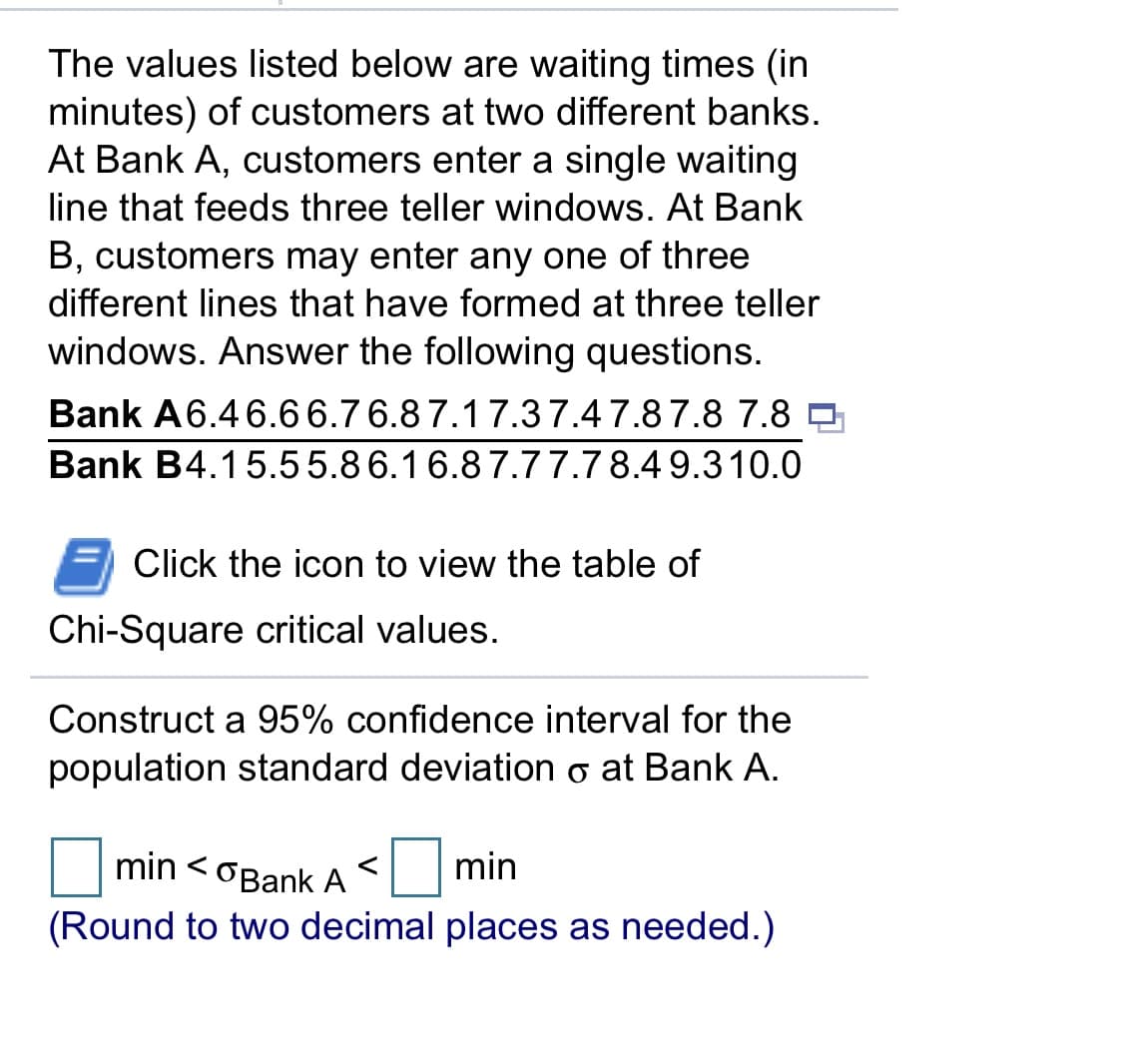 The values listed below are waiting times (in
minutes) of customers at two different banks.
At Bank A, customers enter a single waiting
line that feeds three teller windows. At Bank
B, customers may enter any one of three
different lines that have formed at three teller
windows. Answer the following questions.
Bank A6.46.66.7 6.87.17.37.47.87.8 7.8
Bank B4.15.55.86.16.87.77.7 8.4 9.310.0
Click the icon to view the table of
Chi-Square critical values.
Construct a 95% confidence interval for the
population standard deviation o at Bank A.
min <oBank A
min
(Round to two decimal places as needed.)
