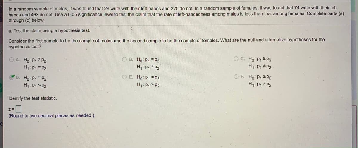 In a random sample of males, it was found that 29 write with their left hands and 225 do not. In a random sample of females, it was found that 74 write with their left hands and 463 do not. Use a 0.05 significance level to test the claim that the rate of left-handedness among males is less than that among females. Complete parts (a) through (c) below.

a. Test the claim using a hypothesis test.

Consider the first sample to be the sample of males and the second sample to be the sample of females. What are the null and alternative hypotheses for the hypothesis test?

- A. \( H_0: p_1 \ne p_2 \) 
  \( H_1: p_1 = p_2 \)

- B. \( H_0: p_1 = p_2 \) 
  \( H_1: p_1 \ne p_2 \)

- C. \( H_0: p_1 \geq p_2 \) 
  \( H_1: p_1 \ne p_2 \)

- D. \( H_0: p_1 = p_2 \) 
  \( H_1: p_1 < p_2 \) (Selected)

- E. \( H_0: p_1 = p_2 \) 
  \( H_1: p_1 > p_2 \)

- F. \( H_0: p_1 \leq p_2 \) 
  \( H_1: p_1 \ne p_2 \)

Identify the test statistic.

z = [ ]

(Round to two decimal places as needed.)