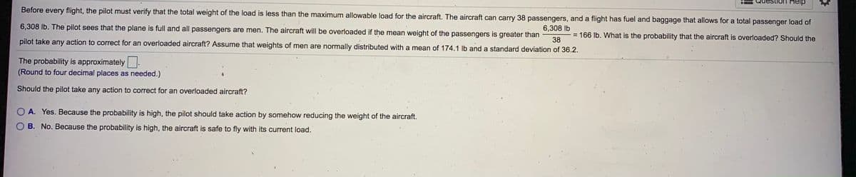 Help
Before every flight, the pilot must verify that the total weight of the load is less than the maximum allowable load for the aircraft. The aircraft can carry 38 passengers, and a flight has fuel and baggage that allows for a total passenger load of
6,308 lb. The pilot sees that the plane is full and all passengers are men. The aircraft will be overloaded if the mean weight of the passengers is greater than
6,308 lb
= 166 lb. What is the probability that the aircraft is overloaded? Should the
%3D
pilot take any action to correct for an overloaded aircraft? Assume that weights of men are normally distributed with a mean of 174.1 Ib and a standard deviation of 36.2.
38
The probability is approximately
(Round to four decimal places as needed.)
Should the pilot take any action to correct for an overloaded aircraft?
O A. Yes. Because the probability is high, the pilot should take action by somehow reducing the weight of the aircraft.
B. No. Because the probability is high, the aircraft is safe to fly with its current load.
