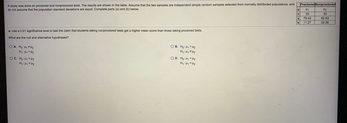 A study was done on proctored and nonproctored tests. The results are shown in the table. Assume that the two samples are independent simple random samples selected from normally distributed populations, and
do not assume that the population standard deviations are equal. Complete parts (a) and (b) below.
Proctored Nonproctored
H1
H2
33
30
78.42
82.63
11.27
22.36
a. Use a 0.01 significance level to test the claim that students taking nonproctored tests get a higher mean score than those taking proctored tests.
What are the null and alternative hypotheses?
O B. Ho: H1 =H2
O A. Ho: H1 #H2
H4:Hy <H2
O D. Ho: H1 = H2
OC. Ho: H1 =H2
H4:Hq> H2
H,:H1<H2
