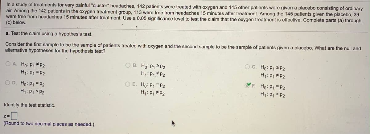 In a study of treatments for very painful "cluster" headaches, 142 patients were treated with oxygen and 145 other patients were given a placebo consisting of ordinary
air. Among the 142 patients in the oxygen treatment group, 113 were free from headaches 15 minutes after treatment. Among the 145 patients given the placebo, 39
were free from headaches 15 minutes after treatment. Use a 0.05 significance level to test the claim that the oxygen treatment is effective. Complete parts (a) through
(c) below.
a. Test the claim using a hypothesis test.
Consider the first sample to be the sample of patients treated with oxygen and the second sample to be the sample of patients given a placebo. What are the null and
alternative hypotheses for the hypothesis test?
O A. Ho: P1 # P2
H1:P1 = P2
O B. Ho: P1 2 P2
H1:P, #P2
O C. Ho: P1 SP2
H1:P1 # P2
O E. Ho: P1 = P2
H4:P1 # P2
F. Ho: P1=P2
H:Pq> P2
OD. Ho: P1 = P2
H4: P1 <P2
Identify the test statistic.
(Round to two decimal places as needed.)
