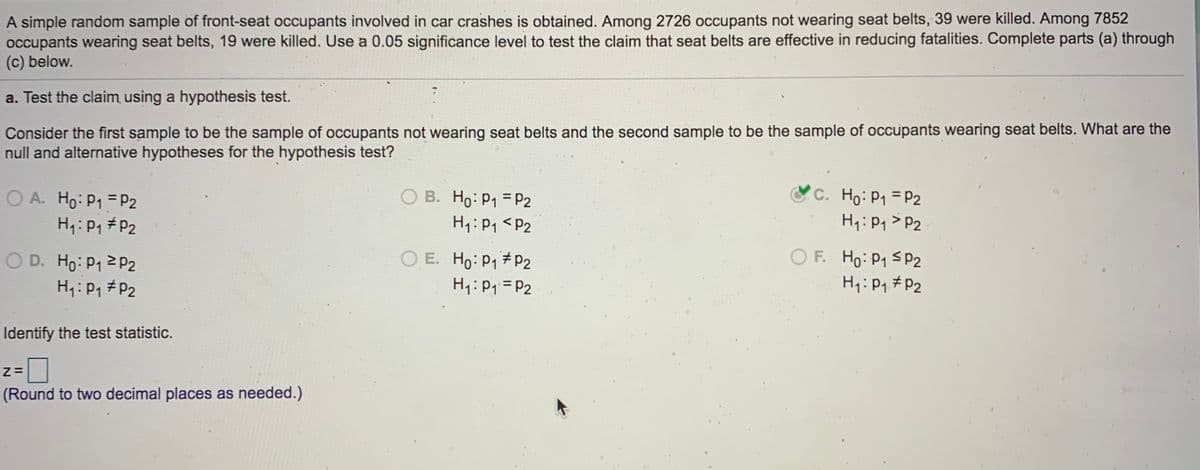 **Educational Website Content: Hypothesis Testing for Seat Belt Effectiveness**

**Scenario:**
A simple random sample of front-seat occupants involved in car crashes is analyzed. Among 2,726 occupants not wearing seat belts, 39 were killed. In contrast, among 7,852 occupants wearing seat belts, 19 were killed. We will use a 0.05 significance level to test the claim that seat belts effectively reduce fatalities. 

**Objective:**
To determine whether seat belts are effective in reducing fatalities using a hypothesis test.

**Hypothesis Test:**

Identify the null and alternative hypotheses for the test:
- Consider the first sample as the group not wearing seat belts.
- Consider the second sample as the group wearing seat belts.

**Options for Hypotheses:**

A. 
- Null Hypothesis (H0): \( p_1 = p_2 \)
- Alternative Hypothesis (H1): \( p_1 \neq p_2 \)

B. 
- Null Hypothesis (H0): \( p_1 = p_2 \)
- Alternative Hypothesis (H1): \( p_1 < p_2 \)

C. (Correct Answer)
- Null Hypothesis (H0): \( p_1 = p_2 \)
- Alternative Hypothesis (H1): \( p_1 > p_2 \)

D. 
- Null Hypothesis (H0): \( p_1 \geq p_2 \)
- Alternative Hypothesis (H1): \( p_1 \neq p_2 \)

E. 
- Null Hypothesis (H0): \( p_1 \neq p_2 \)
- Alternative Hypothesis (H1): \( p_1 = p_2 \)

F.
- Null Hypothesis (H0): \( p_1 \leq p_2 \)
- Alternative Hypothesis (H1): \( p_1 \neq p_2 \)

**Analysis:**
- The chosen hypothesis (Option C) tests whether the proportion of fatalities is higher for those not wearing seat belts (\( p_1 \)) than for those wearing seat belts (\( p_2 \)).

**Test Statistic:**
- Calculate the z-value using the given data.
- **z = [Input field for calculation]** (Round to two decimal places as needed.)

This structured format will guide learners in understanding the hypothesis testing process, specifically relating to the