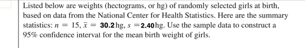 Listed below are weights (hectograms, or hg) of randomly selected girls at birth,
based on data from the National Center for Health Statistics. Here are the summary
15, x = 30.2 hg, s =2.40hg. Use the sample data to construct a
statistics: n =
%3D
95% confidence interval for the mean birth weight of girls.
