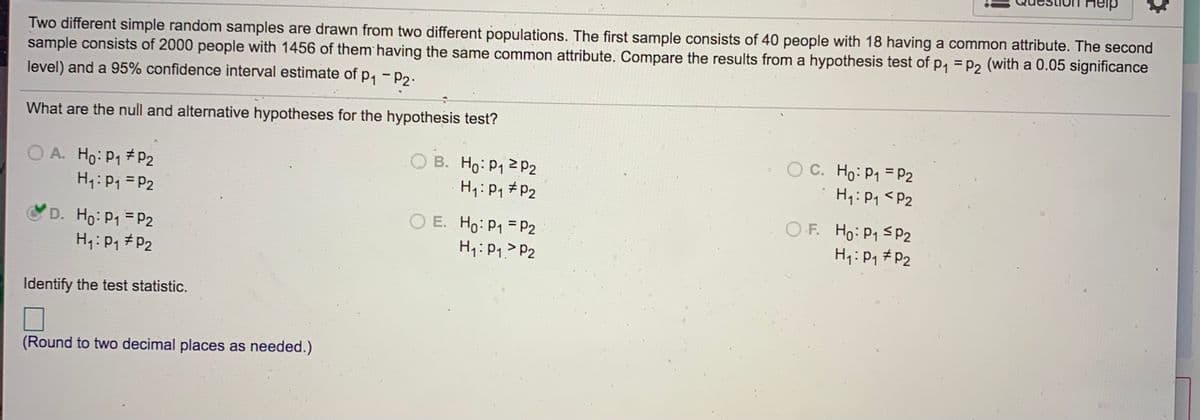 Two different simple random samples are drawn from two different populations. The first sample consists of 40 people with 18 having a common attribute. The second
sample consists of 2000 people with 1456 of them having the same common attribute. Compare the results from a hypothesis test of p, = p2 (with a 0.05 significance
level) and a 95% confidence interval estimate of p, - p2.
What are the null and alternative hypotheses for the hypothesis test?
O A. Ho:P1 p2
H: Pi = P2
B. Ho: P12 P2
H7: P, # P2
O C. Ho: P1 = P2
H1: P1 <P2
O E. Ho: P1 = P2
H1:P1> P2
O F. Ho: P1 S P2
H4:Pq #P2
D. Ho: P1 P2
H1: P1 #P2
Identify the test statistic.
(Round to two decimal places as needed.)
