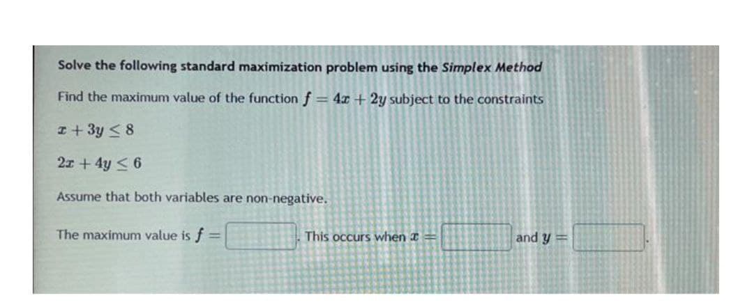 Solve the following standard maximization problem using the Simplex Method
Find the maximum value of the function f = 4x + 2y subject to the constraints
I+ 3y < 8
2x + 4y < 6
Assume that both variables are non-negative.
The maximum value is f =
This occurs when I =
and y =
%3D
