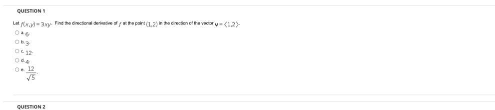 QUESTION 1
Let f(x,y) = 3xy. Find the directional derivative of f at the point (1,2) in the direction of the vector v = (1,2)
O a.6
Ob.3
OC 12
O d. 4
Oe. 12
V5
QUESTION 2
