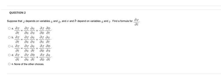 QUESTION 2
dz
Suppose that z depends on variables a and b. and a and b depend on variables s and t. Find a formula for
at
dz da
да дs
dz db
O a. dz
+
ab dt
%3D
dt
dz da
at
Ob. dz
dz da
da ds
az da
да дг
Oc. dz
dz db
%3D
да де
dz ab
да де
dt
db ds
Od. dz
dz da
3D
dt
ab dt
O e. None of the other choices.
