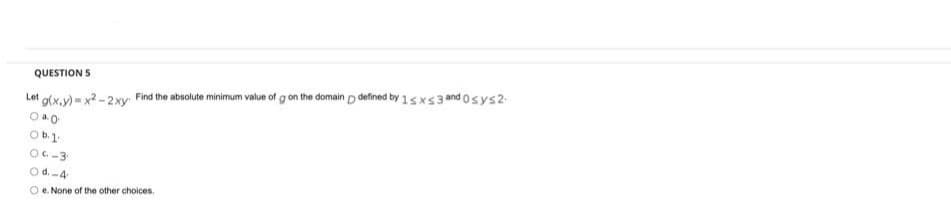 QUESTION 5
Lot g(x.y) = x2 - 2xy
Find the absolute minimum value of g on the domain p defined by 15xs 3 and osys2
Ob.1.
OC-3
Od.-4
O e. None of the other choices.
