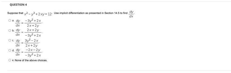 QUESTION 4
Suppose that x2 -v3 +2xy= 12. Use implicit differentiation as presented in Section 14.5 to find dy
dx
O a. dy -3y? +2x
2x +2y
2x+2y
-3y +2x
Oc. dy 3y2 -2x
2x+2y
O d. dy -2x-2y
dx -3y +2x
dx
Ob. dy
dx
dx
O e. None of the above choices.
