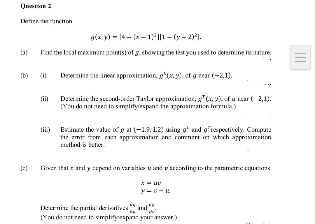 Question 2
Define the function
g(x, y) = [4 – (x – 1)²][1 – (y – 2)²].
(a)
Find the local maximum point(s) of g, showing the test you used to determine its nature.
(b)
(i)
Determine the linear approximation, g'(x, y), of g near (-2,1).
--
Determine the second-order Taylor approximation, g"(x, y), of g near (-2,1).
(You do not need to simplify/expand the approximation formula.)
(ii)
Estimate the value of g at (-1.9, 1.2) using g' and g"respectively. Compute
the error from each approximation and comment on which approximation
method is better.
(iii)
(c)
Given that x and y depend on variables u and v according to the parametric equations
X = uv
y = v – u.
ag
ag
Determine the partial derivatives
(You do not need to simplify/expand your answer.)
and
ди
