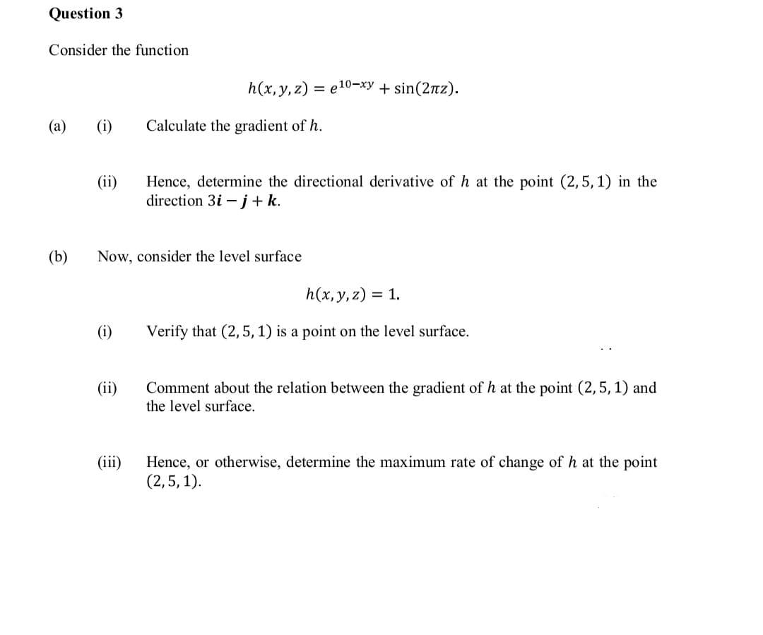 Question 3
Consider the function
h(x, y, z) = e10-xy + sin(2nz).
(a)
(i)
Calculate the gradient of h.
Hence, determine the directional derivative of h at the point (2,5, 1) in the
direction 3i –j+k.
(ii)
(b)
Now, consider the level surface
h(x,y,z)
= 1.
(i)
Verify that (2,5, 1) is a point on the level surface.
(ii)
Comment about the relation between the gradient of h at the point (2,5, 1) and
the level surface.
(iii)
Hence, or otherwise, determine the maximum rate of change of h at the point
(2,5, 1).
