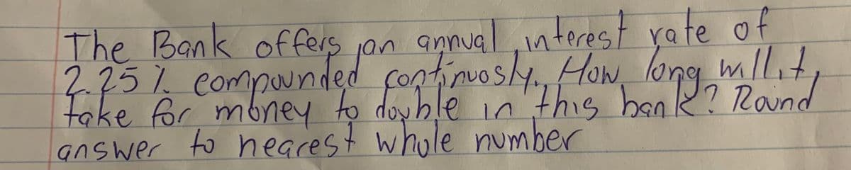 The Bank offers on
2 25% eompounded fontioshy How long mllt
take for mbney to doyblé in'"this beak? Rand
answer to nearest whole number
amnual interest rate of
rontinuosly.How

