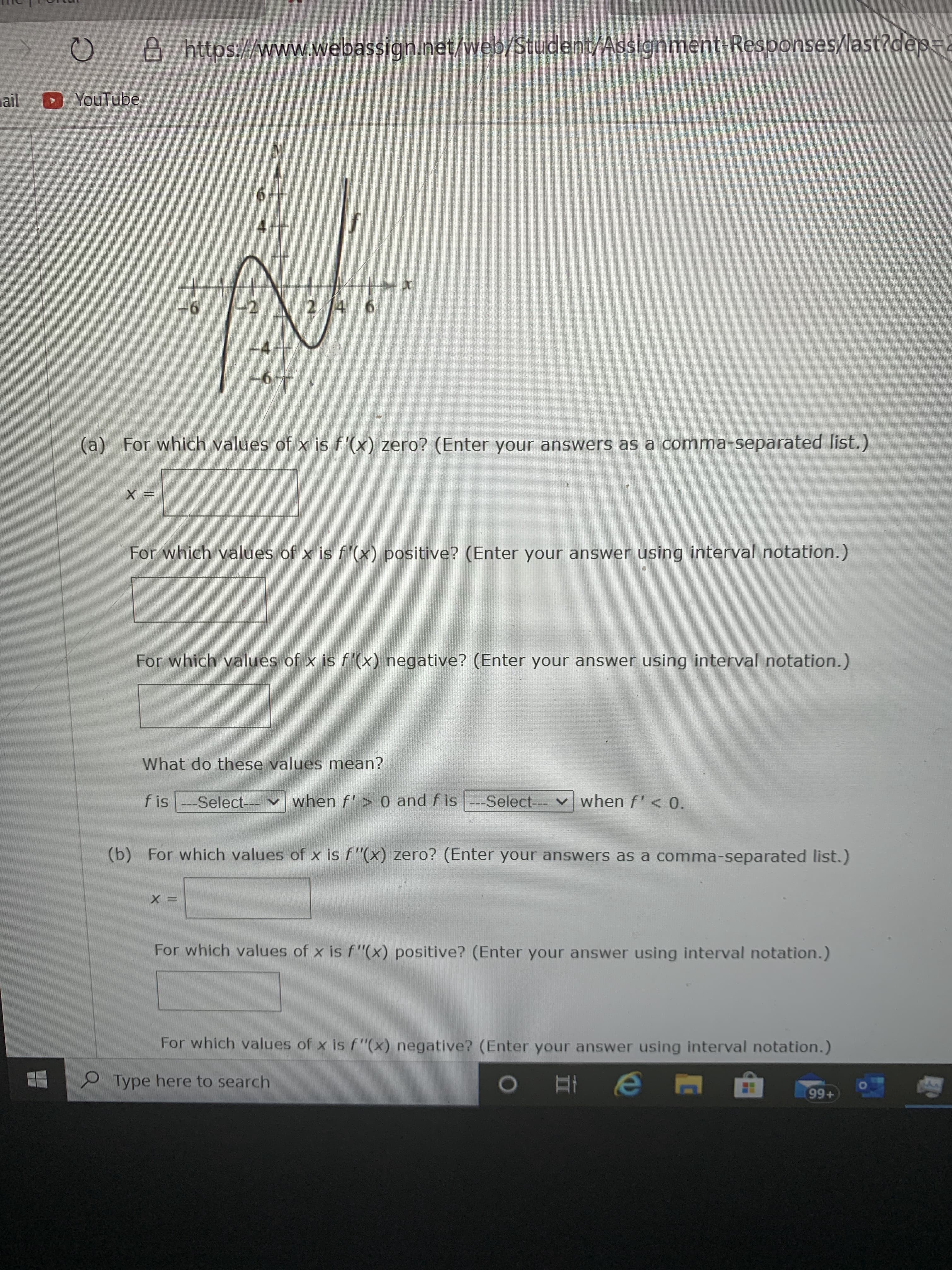 **Title: Analyzing the Derivatives of a Function**

**Image Description:**
The image shows a webpage containing a mathematical exercise focused on analyzing the derivatives of a function \( f \). The page is from a website link (https://www.webassign.net/web/Student/Assignment-Responses/last?dep=). The user interface includes options for entering textual responses to mathematical queries. 

**Mathematical Graph Details:**
There is a graph of the function \( f \) which is plotted on a coordinate plane. The \( y \)-axis ranges from \(-6\) to \(6\) and the \( x \)-axis ranges from \(-6\) to \(6\). The function shows various points of intersection and curvature, indicating where the function's slope changes.

**Exercise Queries:**
(a) Analyzing \( f'(x) \):
1. **For which values of \( x \) is \( f'(x) \) zero? (Enter your answers as a comma-separated list.)**
   - *Input Box*: x = [                ]
2. **For which values of \( x \) is \( f'(x) \) positive? (Enter your answer using interval notation.)**
   - *Input Box*: [                    ]
3. **For which values of \( x \) is \( f'(x) \) negative? (Enter your answer using interval notation.)**
   - *Input Box*: [                    ]

*Explanation of meaning:*
- **What do these values mean?**
   - *Dropdown*: \( f \) is [ Select ] when \( f' > 0 \) and \( f \) is [ Select ] when \( f' < 0 \).

(b) Analyzing \( f''(x) \):
1. **For which values of \( x \) is \( f''(x) \) zero? (Enter your answers as a comma-separated list.)**
   - *Input Box*: x = [                ]
2. **For which values of \( x \) is \( f''(x) \) positive? (Enter your answer using interval notation.)**
   - *Input Box*: [                    ]
3. **For which values of \( x \) is \( f''(x) \) negative? (Enter your answer using interval notation.)**
   - *Input Box*: [                    ]

**Instructions:**
Students should analyze the