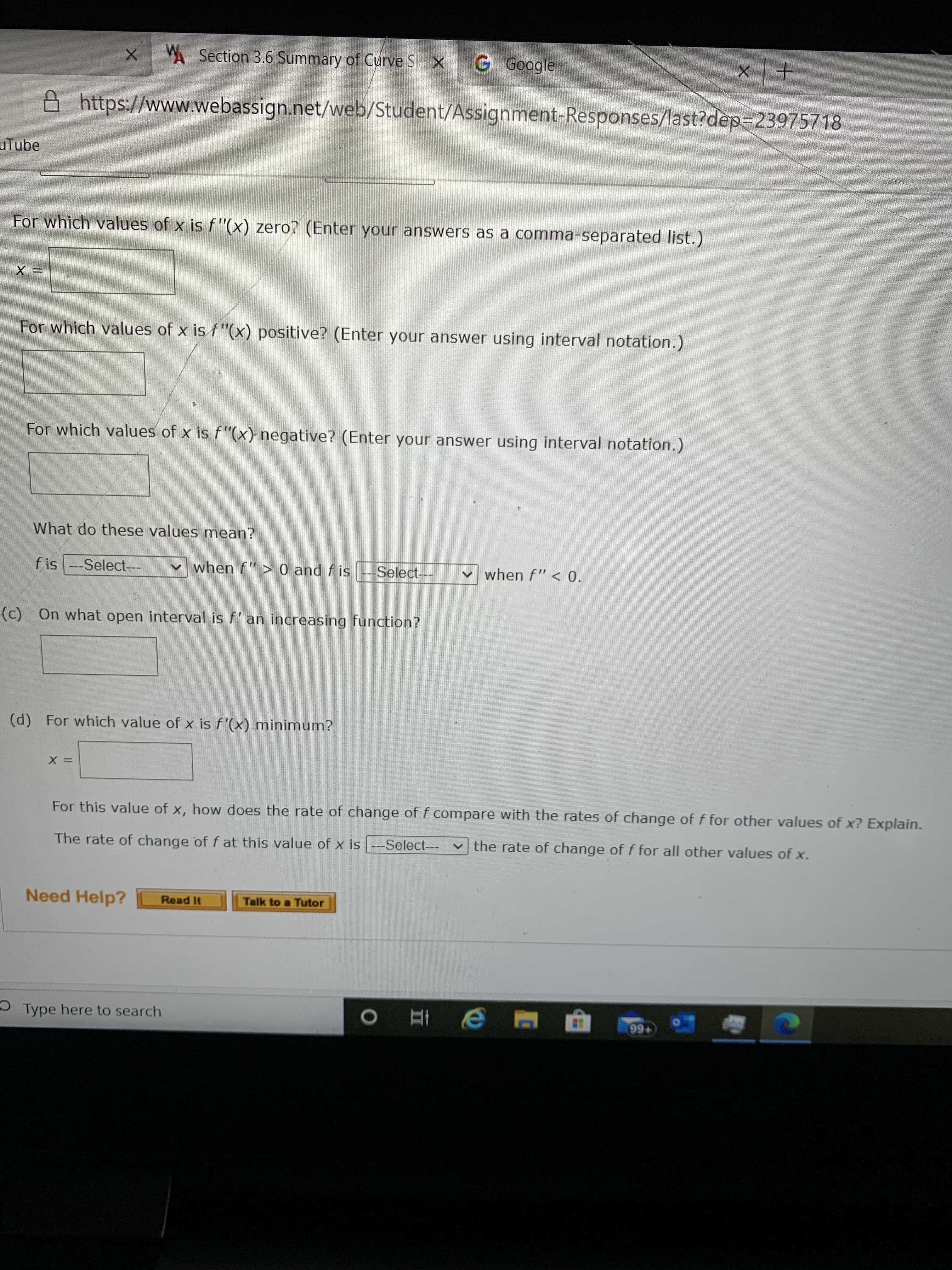 **Curve Sketching Assignment for Calculus Students**

### Curve Sketching Analysis

**For which values of x is f''(x) zero?**
(Enter your answers as a comma-separated list.)
- **x =** [Textbox]

**For which values of x is f''(x) positive?**
(Enter your answer using interval notation.)
- [Textbox]

**For which values of x is f''(x) negative?**
(Enter your answer using interval notation.)
- [Textbox]

**What do these values mean?**

- **f is** [Select dropdown] **when f'' > 0 and f is** [Select dropdown] **when f'' < 0.**

**(c) On what open interval is f' an increasing function?**
- [Textbox]

**(d) For which value of x is f'(x) minimum?**
- **x =** [Textbox]

**For this value of x, how does the rate of change of f compare with the rates of change of f for other values of x? Explain.**
- **The rate of change of f at this value of x is** [Select dropdown] **the rate of change of f for all other values of x.**

**Need Help?**
- **Read It** [Button]
- **Talk to a Tutor** [Button]

---

This webpage appears to be an interactive assignment for students learning about curve sketching in calculus. It includes questions that require students to determine where the second derivative of a function is zero, positive, or negative, and it also asks about the implications on the behavior of the function based on these values. Additionally, students must determine intervals where the first derivative is increasing and identify points of minimum values for the first derivative.

No graphs or diagrams are shown in the image provided.