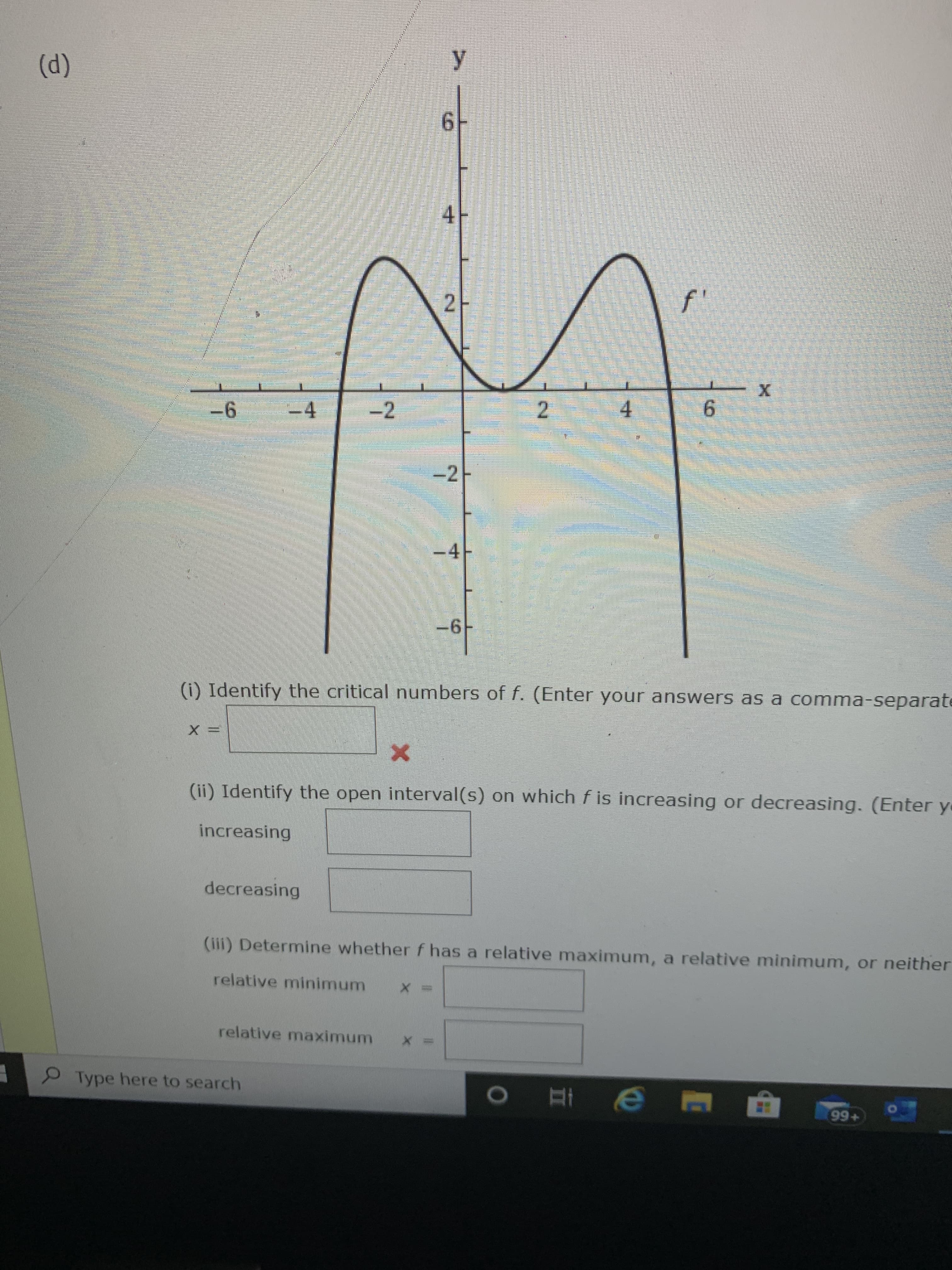 ### Analyzing a Function's Derivative for Critical Points, Intervals, and Extrema

Consider the graph of the derivative \( f' \) of a function \( f \) shown below. The graph will assist in identifying the critical numbers, intervals where the function is increasing or decreasing, and determining relative minima and maxima of \( f \).

#### Graph Description:

- The graph displays the derivative \( f' \) with the \( y \)-axis ranging from \(-6\) to \(6\) and the \( x \)-axis ranging from \(-6\) to \(6\).
- The curve intersects the \( x \)-axis at \( x = -2 \), \( x = 0 \), and \( x = 3 \).
- Key features of the graph include:
  - A local maximum at \( x = -4 \) with a peak at approximately \( f'(-4) = 5 \).
  - A local minimum at \( x = 0 \).
  - Another local maximum at \( x = 4 \) with a peak at approximately \( f'(4) = 3 \).

---

#### Tasks and Solutions:

(i) **Identify the critical numbers of \( f \).**
   - Critical numbers occur where \( f' = 0 \) or \( f' \) is undefined.
   - From the graph, \( f' \) crosses the \( x \)-axis at \( x = -2 \), \( x = 0 \), and \( x = 3 \).
   - **Answer:** \( x = -2, 0, 3 \)

---

(ii) **Identify the open interval(s) on which \( f \) is increasing or decreasing.**
   - A function \( f \) is increasing where \( f' > 0 \) and decreasing where \( f' < 0 \).
   
   **Increasing Intervals:**
   - \( f' > 0 \) on the intervals \( (-\infty, -2) \) and \( (3, \infty) \).
   
   **Decreasing Intervals:**
   - \( f' < 0 \) on the intervals \( (-2, 0) \) and \( (0, 3) \).
   
   - **Answers:**
     - Increasing: \( (-\infty, -2) \), \( (3, \in