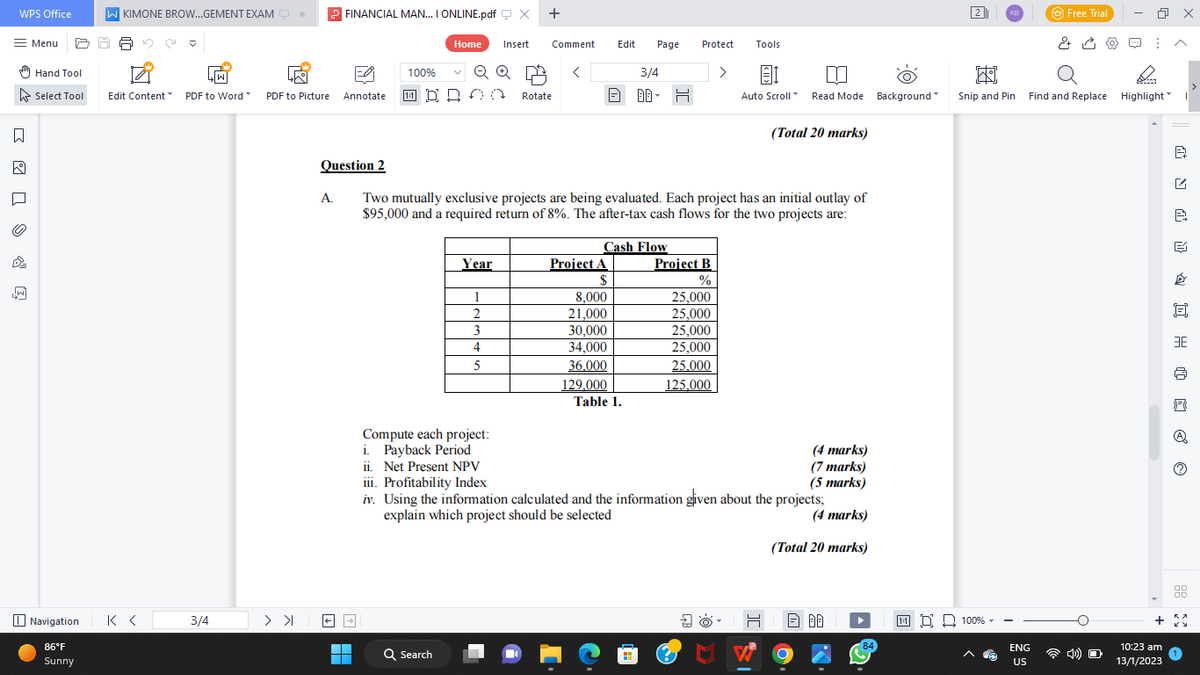 WPS Office
= Menu
11 >>
D²
Hand Tool
Select Tool
Navigation
86°F
Sunny
W KIMONE BROW...GEMENT EXAM Q.
LW
Edit Content" PDF to Word
К<
3/4
1-9
PDF to Picture Annotate
> >
FINANCIAL MAN... I ONLINE.pdf X
A.
100%
■
Home Insert
Q Search
+
Q Q
00 Rotate
Year
Comment Edit
1
2
3
4
5
<
Question 2
Two mutually exclusive projects are being evaluated. Each project has an initial outlay of
$95,000 and a required return of 8%. The after-tax cash flows for the two projects are:
Project A
$
8,000
21,000
30,000
34,000
36.000
Page Protect
Cash Flow
129,000
Table 1.
3/4
00- H
■
Project B
%
25,000
25,000
25,000
25,000
25,000
125.000
>
3
Tools
3
1
Auto Scroll
Compute each project:
i. Payback Period
ii. Net Present NPV
iii. Profitability Index
iv. Using the information calculated and the information given about the projects;
explain which project should be selected
(4 marks)
(Total 20 marks)
Read Mode Background
(Total 20 marks)
W
(4 marks)
(7 marks)
(5 marks)
H Ð 80
84
2
KB
國
Snip and Pin
11 100%
Free Trial
ENG
US
0
& ⠀
Find and Replace Highlight
10:23 am
13/1/2023
x
I
B
NY OH ✅ ©
e
F
A
00
00