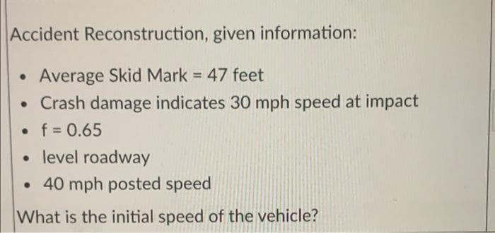 Accident Reconstruction, given information:
Average Skid Mark = 47 feet
• Crash damage indicates 30 mph speed at impact
%3D
• f = 0.65
• level roadway
• 40 mph posted speed
What is the initial speed of the vehicle?
