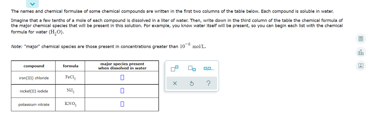 The names and chemical formulae of some chemical compounds are written in the first two columns of the table below. Each compound is soluble in water.
Imagine that a few tenths of a mole of each compound is dissolved in a liter of water. Then, write down in the third column of the table the chemical formula of
the major chemical species that will be present in this solution. For example, you know water itself will be present, so you can begin each list with the chemical
formula for water (H,O).
Note: "major" chemical species are those present in concentrations greater than 10
9-
mol/L.
alo
IT
major species present
when dissolved in water
compound
formula
iron(III) chloride
FeCl,
nickel(II) iodide
Nil,
potassium nitrate
KNO,
