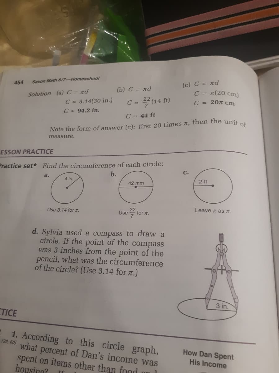 (c) C = rd
C = T(20 cm)
454
Saxon Math 8/7-Homeschool
(b) C = rd
Solution (a) C = nd
14 ft)
C = 20 cm
C = 3.14(30 in.)
C =
C = 94.2 in.
C 44 ft
Note the form of answer (c): first 20 times t, then the uniten
measure.
ESSON PRACTICE
Practice set* Find the circumference of each circle:
b.
a.
4 in.
2 ft
42 mm
Leave t as T.
Use 3.14 for T.
Use
for T.
d. Sylvia used a compass to draw a
circle. If the point of the compass
was 3 inches from the point of the
pencil, what was the circumference
of the circle? (Use 3.14 for T.)
3 in.
TICE
1. According to this circle graph,
(38, 60) what percent of Dan's income was
How Dan Spent
spent on items other than food
housing?
His Income
