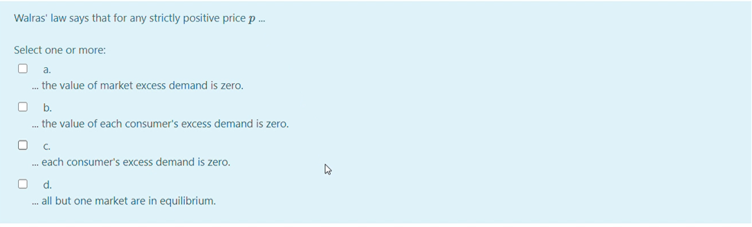 Walras' law says that for any strictly positive price p .
Select one or more:
a.
... the value of market excess demand is zero.
b.
. the value of each consumer's excess demand is zero.
C.
... each consumer's excess demand is zero.
d.
.. all but one market are in equilibrium.
