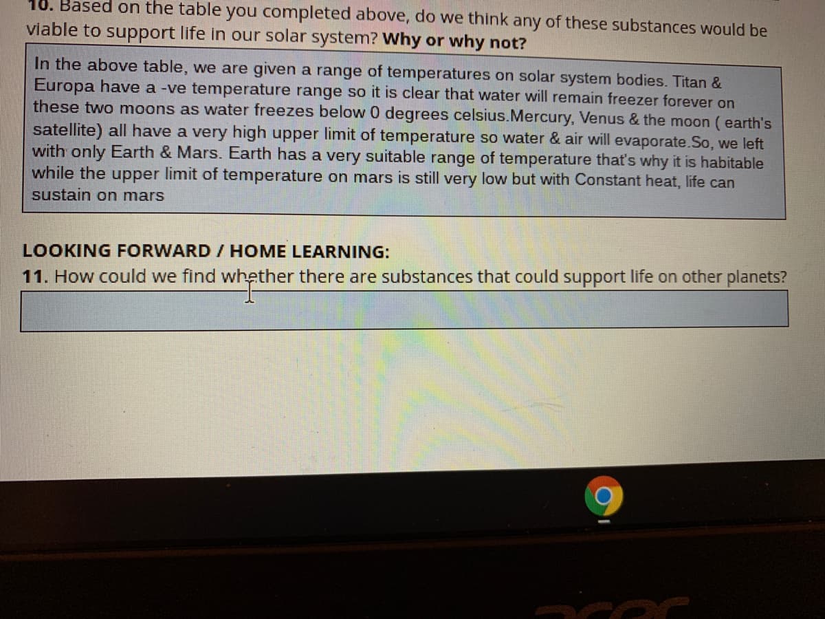 10. Based on the table you completed above, do we think any of these substances would be
viable to support life in our solar system? Why or why not?
In the above table, we are given a range of temperatures on solar system bodies. Titan &
Europa have a -ve temperature range so it is clear that water will remain freezer forever on
these two moons as water freezes below 0 degrees celsius.Mercury, Venus & the moon ( earth's
satellite) all have a very high upper limit of temperature so water & air will evaporate.So, we left
with only Earth & Mars. Earth has a very suitable range of temperature that's why it is habitable
while the upper limit of temperature on mars is still very low but with Constant heat, life can
sustain on mars
LOOKING FORWARD / HOME LEARNING:
11. How could we find whether there are substances that could support life on other planets?
