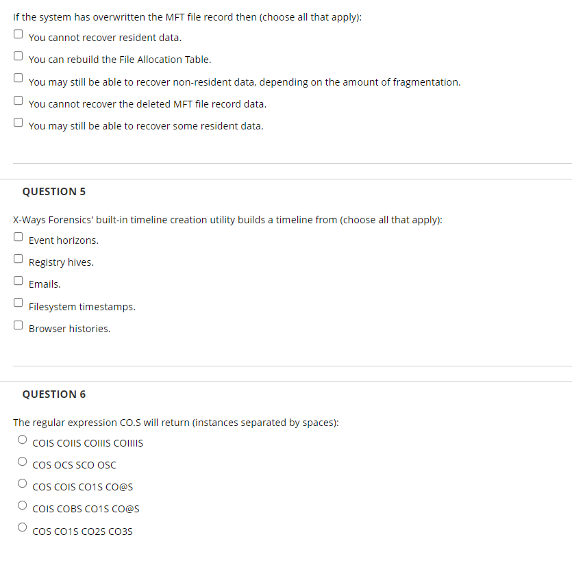 If the system has overwritten the MET file record then (choose all that apply):
You cannot recover resident data.
You can rebuild the File Allocation Table.
You may still be able to recover non-resident data, depending on the amount of fragmentation.
U You cannot recover the deleted MET file record data.
O You may still be able to recover some resident data.
QUESTION 5
X-Ways Forensics' built-in timeline creation utility builds a timeline from (choose all that apply):
Event horizons.
Registry hives.
Emails.
Filesystem timestamps.
Browser histories.
QUESTION 6
The regular expression CO.S will return (instances separated by spaces):
COIS COIIS COIIIS CollIs
cos oCS SCO Oc
cos COIS CO1S CO@s
COIS COBS CO1S CO@S
COS Co1s Co2s CO3S
