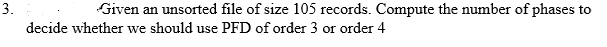 3.
Given an unsorted file of size 105 records. Compute the number of phases to
decide whether we should use PFD of order 3 or order 4
