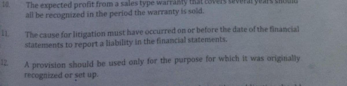 10.
12.
The expected profit from a sales type warranty that
all be recognized in the period the warranty is sold.
The cause for litigation must have occurred on or before the date of the financial
statements to report a liability in the financial statements.
A provision should be used only for the purpose for which it was originally
recognized or set up.