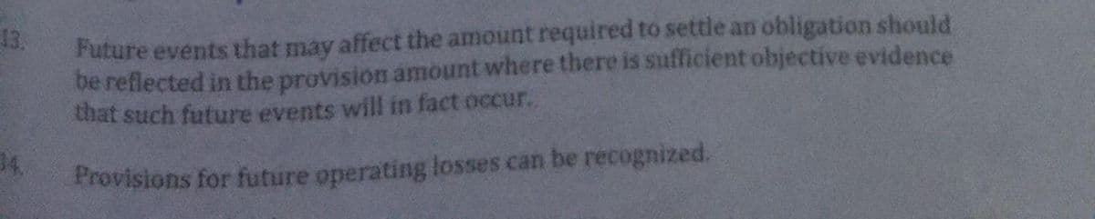 13.
14.
Future events that may affect the amount required to settle an obligation should
be reflected in the provision amount where there is sufficient objective evidence
that such future events will in fact occur.
Provisions for future operating losses can be recognized.