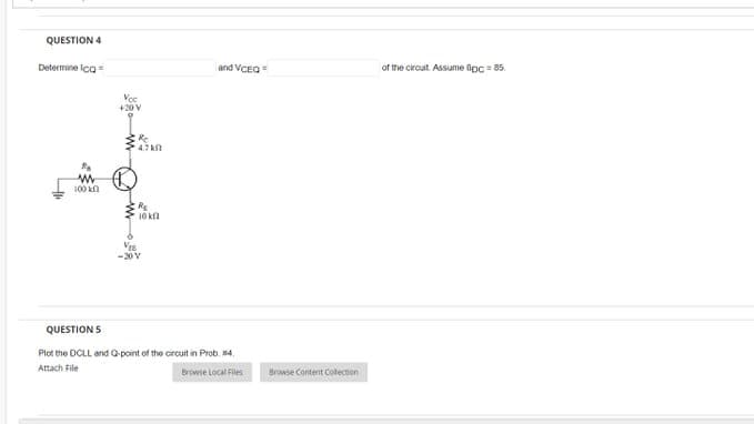 QUESTION 4
Determine Ico
100 k
Voc
+20 V
Re
4780
R₂
10 k
V₁6
-20 V
and VCEQ=
QUESTION 5
Plot the DCLL and Q-point of the circuit in Prob. 114.
Attach File
Browse Local Files
Browse Content Collection
of the circuit Assume Bpc = 85.