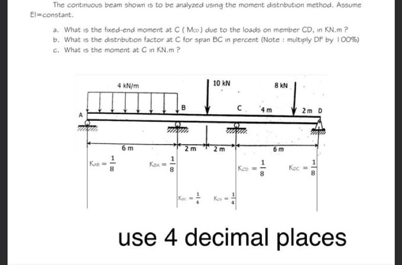 The continuous beam shown is to be analyzed using the moment distribution method. Assume
El=constant.
a. What is the fixed-end moment at C (Mco) due to the loads on member CD, in KN.m ?
b. What is the distribution factor at C for span BC in percent (Note: multiply DF by 100%)
c. What is the moment at C in KN.m?
KAB=
8
4 kN/m
6m
KBA
11
-100
8
B
2 m
10 kN
2m
Kas
C
Kco
11
118
8 kN
6m
2m D
KDc =
8
use 4 decimal places