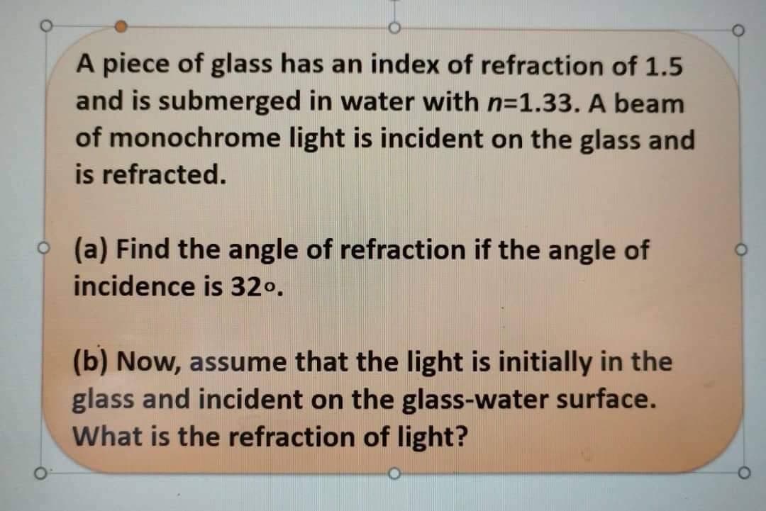 A piece of glass has an index of refraction of 1.5
and is submerged in water with n=1.33. A beam
of monochrome light is incident on the glass and
is refracted.
(a) Find the angle of refraction if the angle of
incidence is 32⁰.
(b) Now, assume that the light is initially in the
glass and incident on the glass-water surface.
What is the refraction of light?