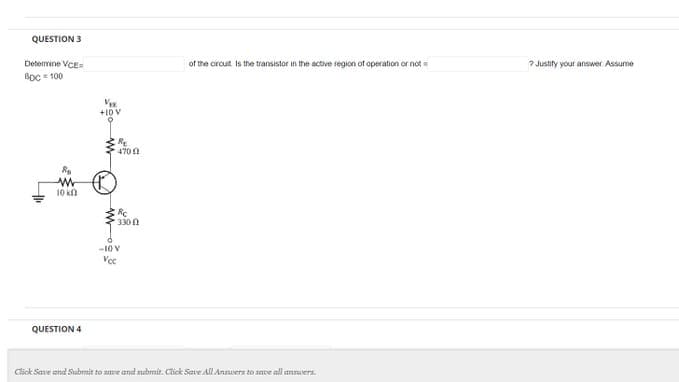 QUESTION 3
Determine VCE=
BDC = 100
ww
10 k
QUESTION 4
VE
+10 V
9
R₂
4702
Rc
330
-10 V
Voc
of the circuit is the transistor in the active region of operation or not
Click Save and Submit to save and submit. Click Save All Answers to save all answers.
7 Justify your answer. Assume