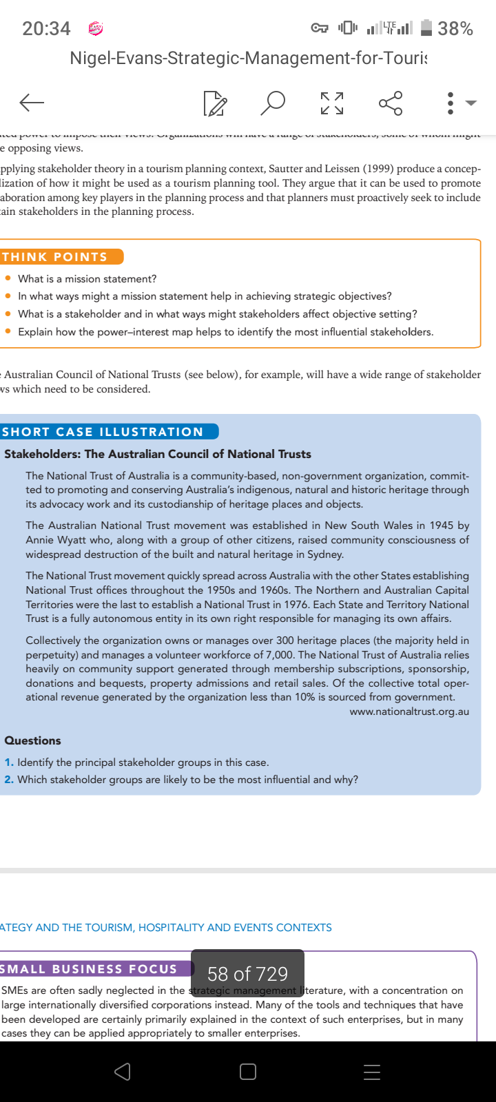 20:34
←
Nigel-Evans-Strategic-Management-for-Touris
K 7
KY
neu ponei wo impose DICH VICTO. SiguinsuLIONO WH Freunge vi vunenUCTU, JUH UI MUI mngin
e opposing views.
THINK POINTS
• What is a mission statement?
• In what ways might a mission statement help in achieving strategic objectives?
• What is a stakeholder and in what ways might stakeholders affect objective setting?
• Explain how the power-interest map helps to identify the most influential stakeholders.
L
pplying stakeholder theory in a tourism planning context, Sautter and Leissen (1999) produce a concep-
lization of how it might be used as a tourism planning tool. They argue that it can be used to promote
aboration among key players in the planning process and that planners must proactively seek to include
cain stakeholders in the planning process.
Australian Council of National Trusts (see below), for example, will have a wide range of stakeholder
ws which need to be considered.
38%
SHORT CASE ILLUSTRATION
Stakeholders: The Australian Council of National Trusts
The National Trust of Australia is a community-based, non-government organization, commit-
ted to promoting and conserving Australia's indigenous, natural and historic heritage through
its advocacy work and its custodianship of heritage places and objects.
:
The Australian National Trust movement was established in New South Wales in 1945 by
Annie Wyatt who, along with a group of other citizens, raised community consciousness of
widespread destruction of the built and natural heritage in Sydney.
Questions
1. Identify the principal stakeholder groups in this case.
2. Which stakeholder groups are likely to be the most influential and why?
The National Trust movement quickly spread across Australia with the other States establishing
National Trust offices throughout the 1950s and 1960s. The Northern and Australian Capital
Territories were the last to establish a National Trust in 1976. Each State and Territory National
Trust is a fully autonomous entity in its own right responsible for managing its own affairs.
ATEGY AND THE TOURISM, HOSPITALITY AND EVENTS CONTEXTS
Collectively the organization owns or manages over 300 heritage places (the majority held in
perpetuity) and manages a volunteer workforce of 7,000. The National Trust of Australia relies
heavily on community support generated through membership subscriptions, sponsorship,
donations and bequests, property admissions and retail sales. Of the collective total oper-
ational revenue generated by the organization less than 10% is sourced from government.
www.nationaltrust.org.au
s
□
SMALL BUSINESS FOCUS 58 of 729
SMEs are often sadly neglected in the strategic management literature, with a concentration on
large internationally diversified corporations instead. Many of the tools and techniques that have
been developed are certainly primarily explained in the context of such enterprises, but in many
cases they can be applied appropriately to smaller enterprises.
=