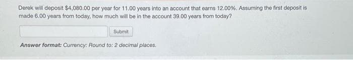 Derek will deposit $4,080.00 per year for 11.00 years into an account that earns 12.00%. Assuming the first deposit is
made 6.00 years from today, how much will be in the account 39.00 years from today?
Submit
Answer format: Currency: Round to: 2 decimal places.