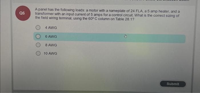 Q6
A panel has the following loads: a motor with a nameplate of 24 FLA, a 5 amp heater, and a
transformer with an input current of 5 amps for a control circuit. What is the correct sizing of
the field wiring terminal, using the 60° C column on Table 28.1?
4 AWG
6 AWG
8 AWG
10 AWG
Submit