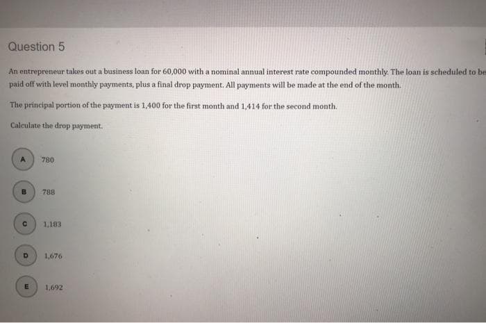 Question 5
An entrepreneur takes out a business loan for 60,000 with a nominal annual interest rate compounded monthly. The loan is scheduled to be
paid off with level monthly payments, plus a final drop payment. All payments will be made at the end of the month.
The principal portion of the payment is 1,400 for the first month and 1,414 for the second month.
Calculate the drop payment.
A
B
780
788
1,183
1,676
1,692