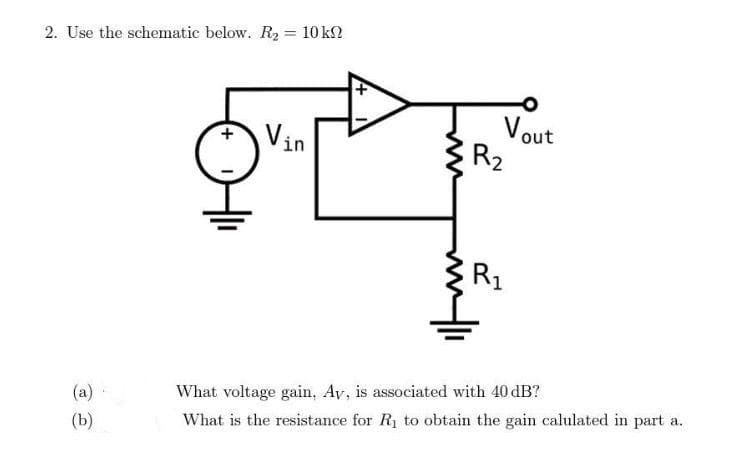 2. Use the schematic below. R₂ = 10 kn
(a)
(b)
+
+
Vout
R₂
R₁
What voltage gain. Ay, is associated with 40 dB?
What is the resistance for R₁ to obtain the gain calulated in part a.