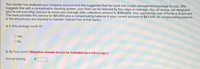 Your banker has analyzed your company account and has suggested that her bank has a cash management package for you. She
suggests that with a concentration banking system, your float can be reduced by four days on average. You, of course, are delighted
(you're not sure why), but you do know your average daily collections amount to $390,000, Your opportunity cost of funds is 8 percent.
The bank provides this service for $61,000 plus a compensating balance in your current account of $83,500. (A compensating balance
is the amount you are required to maintain interest free at that bank.)
a. Is this package worth it?
O Yes
O No
b. By how much? (Negative answer should be indicated by a minus sign.)
Annual Saving