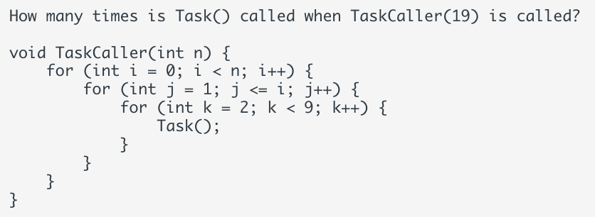 How many times is Task() called when TaskCaller (19) is called?
void TaskCaller(int n) {
}
for (int i = 0; i < n; i++) {
}
for (int j = 1; j <= i; j++) {
for (int k = 2; k<9; k++) {
Task();
}
}