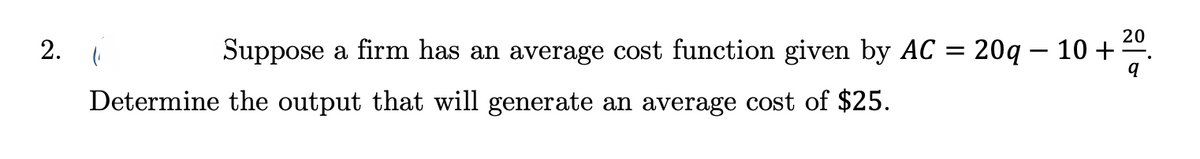 2.
(₁
20
q
Suppose a firm has an average cost function given by AC = 20q10+:
Determine the output that will generate an average cost of $25.